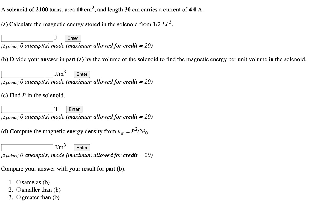 A solenoid of 2100 turns, area 10 cm², and length 30 cm carries a current of 4.0 A.

(a) Calculate the magnetic energy stored in the solenoid from 1/2 LI².

(b) Divide your answer in part (a) by the volume of the solenoid to find the magnetic energy per unit volume in the solenoid.

(c) Find B in the solenoid.

(d) Compute the magnetic energy density from um = B²/2??.

Compare your answer with your result for part (b).

1. same as (b)
2. smaller than (b)
3. greater than (b)