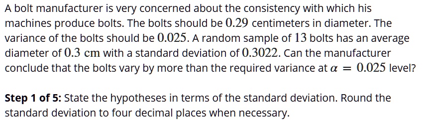 A bolt manufacturer is very concerned about the consistency with which his machines produce bolts. The bolts should be 0.29 centimeters in diameter. The variance of the bolts should be 0.025. A random sample of 13 bolts has an average diameter of 0.3 cm with a standard deviation of 0.3022. Can the manufacturer conclude that the bolts vary by more than the required variance at ? = 0.025 level?

Step 1 of 5: State the hypotheses in terms of the standard deviation. Round the standard deviation to four decimal places when necessary.