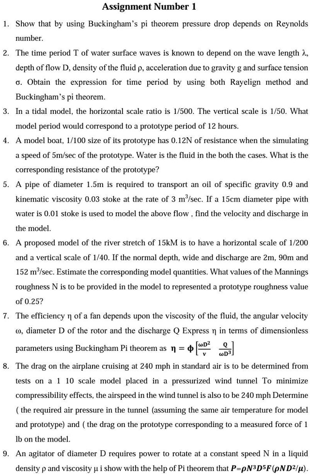 Assignment Number 1
1. Show that by using Buckingham’s pi theorem pressure drop depends on Reynolds number.
2. The time period T of water surface waves is known to depend on the wave length ?, depth of flow D, density of the fluid ?, acceleration due to gravity g and surface tension ?. Obtain the expression for time period by using both Rayelign method and Buckingham’s pi theorem.
3. In a tidal model, the horizontal scale ratio is 1/500. The vertical scale is 1/50. What model period would correspond to a prototype period of 12 hours.
4. A model boat, 1/100 size of its prototype has 0.12N of resistance when the simulating a speed of 5m/sec of the prototype. Water is the fluid in the both the cases. What is the corresponding resistance of the prototype?
5. A pipe of diameter 1.5m is required to transport an oil of specific gravity 0.9 and kinematic viscosity 0.03 stoke at the rate of 3 m³/sec. If a 15cm diameter pipe with water is 0.01 stoke is used to model the above flow , find the velocity and discharge in the model.
6. A proposed model of the river stretch of 15kM is to have a horizontal scale of 1/200 and a vertical scale of 1/40. If the normal depth, wide and discharge are 2m, 90m and 152 m³/sec. Estimate the corresponding model quantities. What values of the Mannings roughness N is to be provided in the model to represented a prototype roughness value of 0.25?
7. The efficiency ? of a fan depends upon the viscosity of the fluid, the angular velocity ?, diameter D of the rotor and the discharge Q Express ? in terms of dimensionless parameters using Buckingham Pi theorem as ? = ?[?D²/?, Q/?D³]
8. The drag on the airplane cruising at 240 mph in standard air is to be determined from tests on a 1 10 scale model placed in a pressurized wind tunnel To minimize compressibility effects, the airspeed in the wind tunnel is also to be 240 mph Determine ( the required air pressure in the tunnel (assuming the same air temperature for model and prototype) and ( the drag on the prototype corresponding to a measured force of 1 lb on the model.
9. An agitator of diameter D requires power to rotate at a constant speed N in a liquid density ? and viscosity ? i show with the help of Pi theorem that P=?N³D?F(?ND²/?).