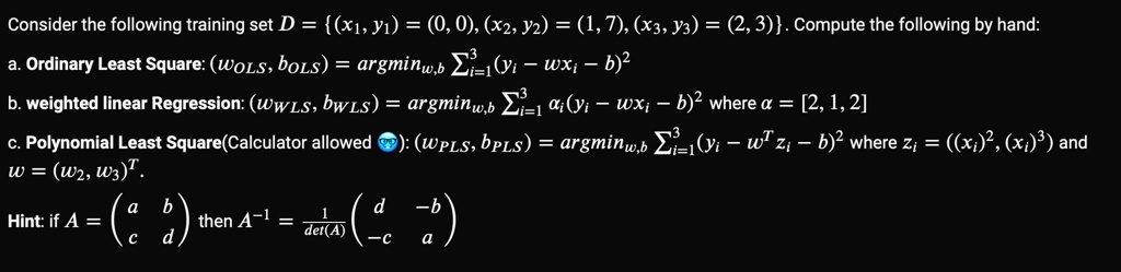 Consider the following training set D = (x1, y1) = (0, 0), (x2, y2) = (1, 7), (x3, y3) = (2, 3). Compute the following by hand:
a. Ordinary Least Square: (wOLS, bOLS) = argminw,b∑i=1^3 (yi - wxi - b)^2
b. weighted linear Regression: (wWLS, bWLS) = argminw,b∑i=1^3 ai(yi - wxi - b)^2 where a = [2, 1, 2]
c. Polynomial Least Square(Calculator allowed): (wPLS, bPLS) = argminw,b∑i=1^3 (yi - w^T zi - b)^2 where zi = ((xi)^2, (xi)^3) and
w = (w2, w3)^T.

Hint: if A = 
    < p m a t r i x > then A^-1 = (1)/(det(A))
    < p m a t r i x >