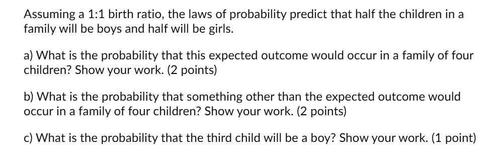 Assuming a 1:1 birth ratio, the laws of probability predict that half the children in a family will be boys and half will be girls.

a) What is the probability that this expected outcome would occur in a family of four children? Show your work. (2 points)

b) What is the probability that something other than the expected outcome would occur in a family of four children? Show your work. (2 points)

c) What is the probability that the third child will be a boy? Show your work. (1 point)