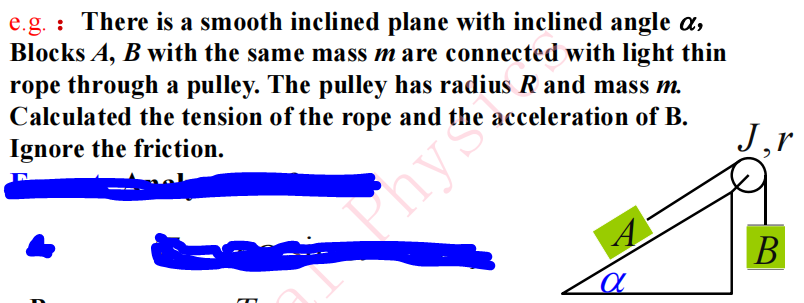 e.g. : There is a smooth inclined plane with inclined angle ( alpha ), Blocks ( A, B ) with the same mass ( m ) are connected with light thin rope through a pulley. The pulley has radius ( R ) and mass ( m ). Calculated the tension of the rope and the acceleration of ( B ). Ignore the friction.