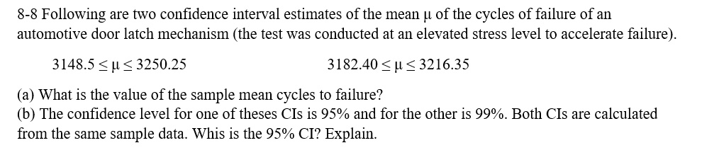 8-8 Following are two confidence interval estimates of the mean ? of the cycles of failure of an automotive door latch mechanism (the test was conducted at an elevated stress level to accelerate failure).

3148.5 ? ? ? 3250.25                    3182.40 ? ? ? 3216.35

(a) What is the value of the sample mean cycles to failure?
(b) The confidence level for one of theses CIs is 95% and for the other is 99%. Both CIs are calculated from the same sample data. Whis is the 95% CI? Explain.