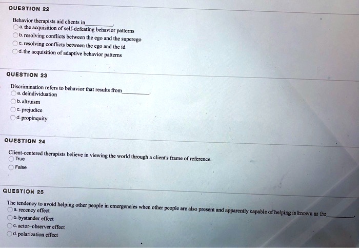 QUESTION 22
Behavior therapists aid clients in
a. the acquisition of self-defeating behavior patterns
b. resolving conflicts between the ego and the superego
c. resolving conflicts between the ego and the id
d. the acquisition of adaptive behavior patterns
QUESTION 23
Discrimination refers to behavior that results from
a. deindividuation
b. altruism
c. prejudice
d. propinquity
QUESTION 24
Client-centered therapists believe in viewing the world through a client's frame of reference.
True
False
QUESTION 25
The tendency to avoid helping other people in emergencies when other people are also present and apparently capable of helping is known as the
a. recency effect
b. bystander effect
c. actor-observer effect
d. polarization effect