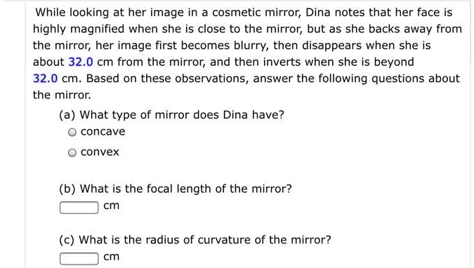 While looking at her image in a cosmetic mirror, Dina notes that her face is highly magnified when she is close to the mirror, but as she backs away from the mirror, her image first becomes blurry, then disappears when she is about 32.0 cm from the mirror, and then inverts when she is beyond 32.0 cm. Based on these observations, answer the following questions about the mirror. (a) What type of mirror does Dina have? concave convex (b) What is the focal length of the mirror? cm (c) What is the radius of curvature of the mirror? cm