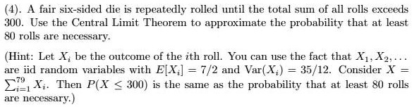 (4). A fair six-sided die is repeatedly rolled until the total sum of all rolls exceeds 300. Use the Central Limit Theorem to approximate the probability that at least 80 rolls are necessary.

(Hint: Let Xi be the outcome of the ith roll. You can use the fact that X1, X2, ... are iid random variables with E[Xi] = 7/2 and Var(Xi) = 35/12. Consider X = sumi=1^79 Xi. Then P(X <= 300) is the same as the probability that at least 80 rolls are necessary.)