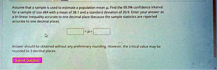 Assume that a sample is used to estimate a population mean ?. Find the 99.9% confidence interval for a sample of size 484 with a mean of 38.1 and a standard deviation of 20.9. Enter your answer as a tri-linear inequality accurate to one decimal place (because the sample statistics are reported accurate to one decimal place).
<?<
Answer should be obtained without any preliminary rounding. However, the critical value may be rounded to 3 decimal places.
Submit Question