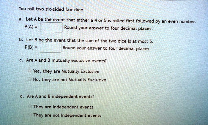 You roll two six-sided fair dice.
a. Let A be the event that either a 4 or 5 is rolled first followed by an even number.
P(A) = 
Round your answer to four decimal places.
b. Let B be the event that the sum of the two dice is at most 5.
P(B) = 
Round your answer to four decimal places.
c. Are A and B mutually exclusive events?
Yes, they are Mutually Exclusive
No, they are not Mutually Exclusive
d. Are A and B independent events?
They are Independent events
They are not Independent events
