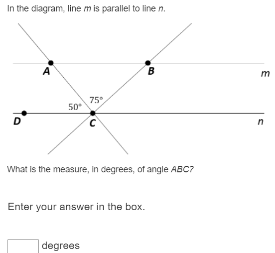 In the diagram, line m is parallel to line n.
A B m
75°
50°
D C n
What is the measure, in degrees, of angle ABC?
Enter your answer in the box.
degrees