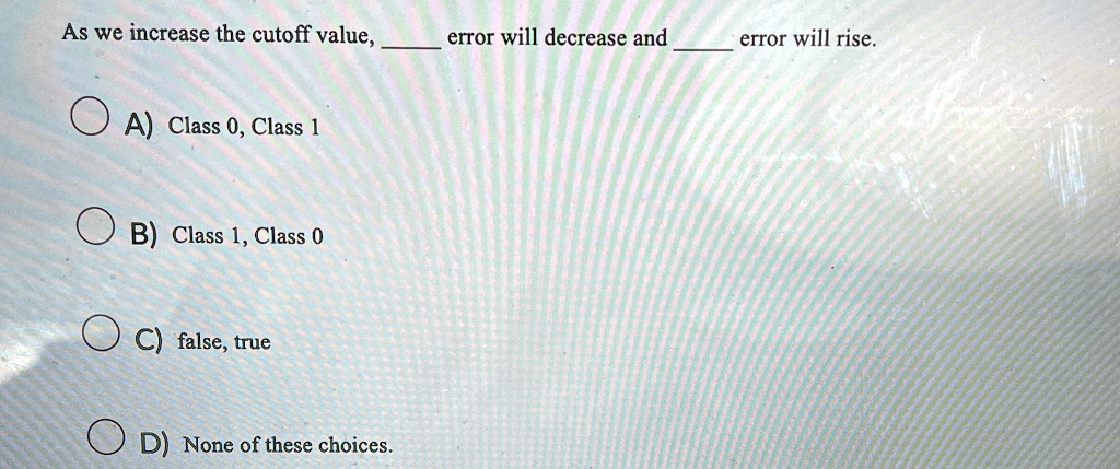 As we increase the cutoff value,  error will decrease and  error will rise.
A) Class 0, Class 1
B) Class 1, Class 0
C) false, true
D) None of these choices.