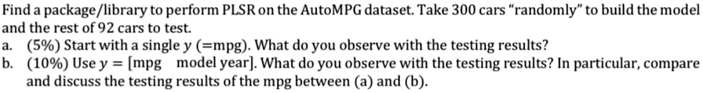 Find a package/library to perform PLSR on the AutoMPG dataset. Take 300 cars r̈andomlyẗo build the model and the rest of 92 cars to test.
a. (5%) Start with a single $y$ (=mpg). What do you observe with the testing results?
b. (10%) Use $y = \text{[mpg model year]}$. What do you observe with the testing results? In particular, compare and discuss the testing results of the mpg between (a) and (b).
