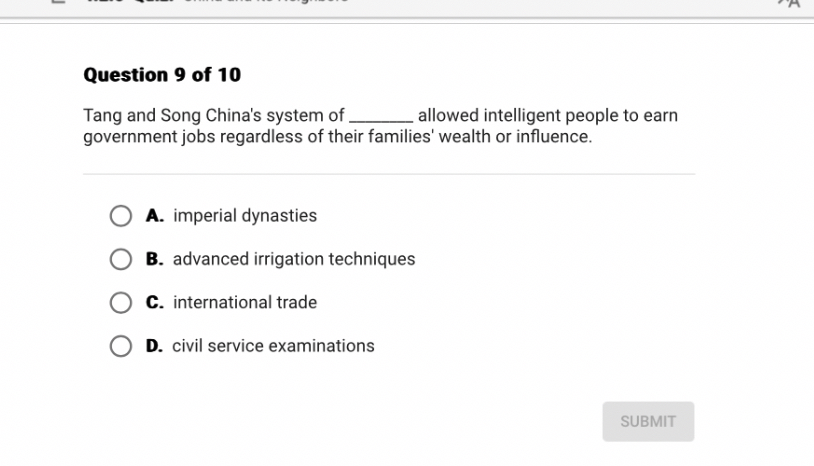 Question 9 of 10

Tang and Song China's system of  allowed intelligent people to earn government jobs regardless of their families' wealth or influence.

A. imperial dynasties
B. advanced irrigation techniques
C. international trade
D. civil service examinations