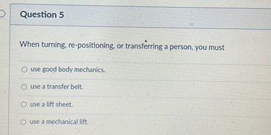 Question 5

When turning, re-positioning, or transferring a person, you must
use good body mechanics.
use a transfer belt.
use a lift sheet.
use a mechanical lift.