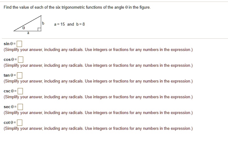 Find the value of each of the six trigonometric functions of the angle ? in the figure.
a = 15 and b = 8
sin ? =
(Simplify your answer, including any radicals. Use integers or fractions for any numbers in the expression.)
cos ? =
(Simplify your answer, including any radicals. Use integers or fractions for any numbers in the expression.)
tan ? =
(Simplify your answer, including any radicals. Use integers or fractions for any numbers in the expression.)
csc ? =
(Simplify your answer, including any radicals. Use integers or fractions for any numbers in the expression.)
sec ? =
(Simplify your answer, including any radicals. Use integers or fractions for any numbers in the expression.)
cot ? =
(Simplify your answer, including any radicals. Use integers or fractions for any numbers in the expression.)