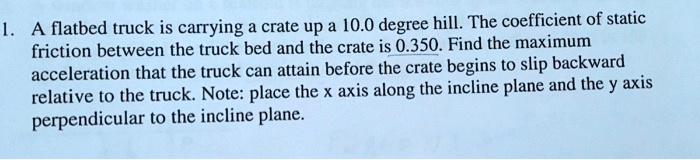 1. A flatbed truck is carrying a crate up a 10.0 degree hill. The coefficient of static friction between the truck bed and the crate is 0.350. Find the maximum acceleration that the truck can attain before the crate begins to slip backward relative to the truck. Note: place the x axis along the incline plane and the y axis perpendicular to the incline plane.