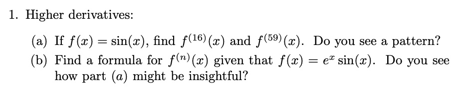 1. Higher derivatives:
(a) If f(x) = sin(x), find f(16)(x) and f(59)(x). Do you see a pattern?
(b) Find a formula for f(n)(x) given that f(x) = ex sin(x). Do you see how part (a) might be insightful?