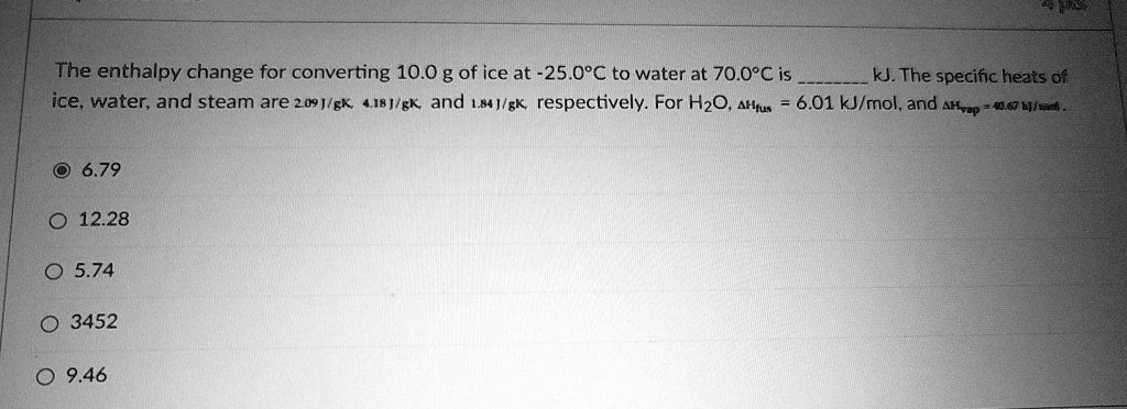 The enthalpy change for converting 10.0 g of ice at -25.0°C to water at 70.0°C is  kJ. The specific heats of ice, water, and steam are 2.09 J/gK, 4.18 J/gK, and 1.84 J/gK, respectively. For H2O, ?Hfus = 6.01 kJ/mol, and ?Hvap = 40.67 kJ/mol.

6.79
12.28
5.74
3452
9.46