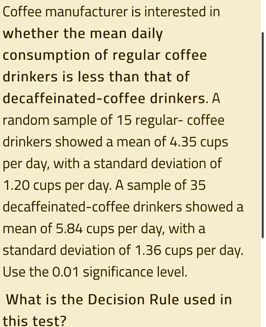 Coffee manufacturer is interested in whether the mean daily
consumption of regular coffee
drinkers is less than that of
decaffeinated-coffee drinkers. A
random sample of 15 regular- coffee
drinkers showed a mean of 4.35 cups
per day, with a standard deviation of
1.20 cups per day. A sample of 35
decaffeinated-coffee drinkers showed a
mean of 5.84 cups per day, with a
standard deviation of 1.36 cups per day.
Use the 0.01 significance level.

What is the Decision Rule used in
this test?