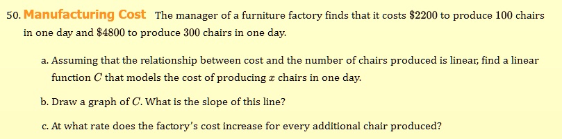 50. Manufacturing Cost The manager of a furniture factory finds that it costs 2200 to produce 100 chairs in one day and4800 to produce 300 chairs in one day.

a. Assuming that the relationship between cost and the number of chairs produced is linear, find a linear function C that models the cost of producing x chairs in one day.
b. Draw a graph of C. What is the slope of this line?
c. At what rate does the factory's cost increase for every additional chair produced?
