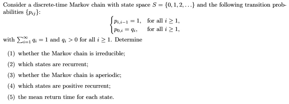 Consider a discrete-time Markov chain with state space S = 0, 1, 2, ... and the following transition probabilities pij:

? pi,i-1 = 1, for all i ? 1,
? p0,i = qi, for all i ? 1,

with ?i=1^? qi = 1 and qi > 0 for all i ? 1. Determine

(1) whether the Markov chain is irreducible;
(2) which states are recurrent;
(3) whether the Markov chain is aperiodic;
(4) which states are positive recurrent;
(5) the mean return time for each state.