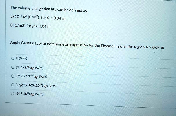 The volume charge density can be defined as
3x10^-8 ?^2 (C/m^3) for ? < 0.04 m
0 (C/m^3) for ? > 0.04 m
Apply Gauss's Law to determine an expression for the Electric Field in the region ? > 0.04 m
0 (V/m)
(0.678?) a? (V/m)
19.2 x 10^-15 a? (V/m)
(1/?)*(2.169x10^-3) a? (V/m)
(847.1?^3) a? (V/m)