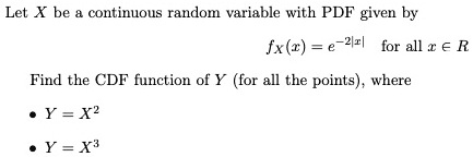 Let X be a continuous random variable with PDF given by
fx(x) = e^-2|x| for all x ∈ℝ
Find the CDF function of Y (for all the points), where
∙ Y = X^2
∙ Y = X^3