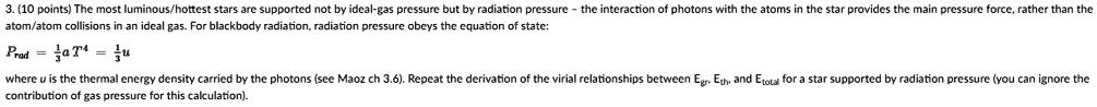 3. (10 points) The most luminous/hottest stars are supported not by ideal-gas pressure but by radiation pressure - the interaction of photons with the atoms in the star provides the main pressure force, rather than the atom/atom collisions in an ideal gas. For blackbody radiation, radiation pressure obeys the equation of state:
Prad = (1)/(3)aT^4 = (1)/(3)u
where u is the thermal energy density carried by the photons (see Maoz ch 3.6). Repeat the derivation of the virial relationships between Egr, Eth, and Etotal for a star supported by radiation pressure (you can ignore the contribution of gas pressure for this calculation).