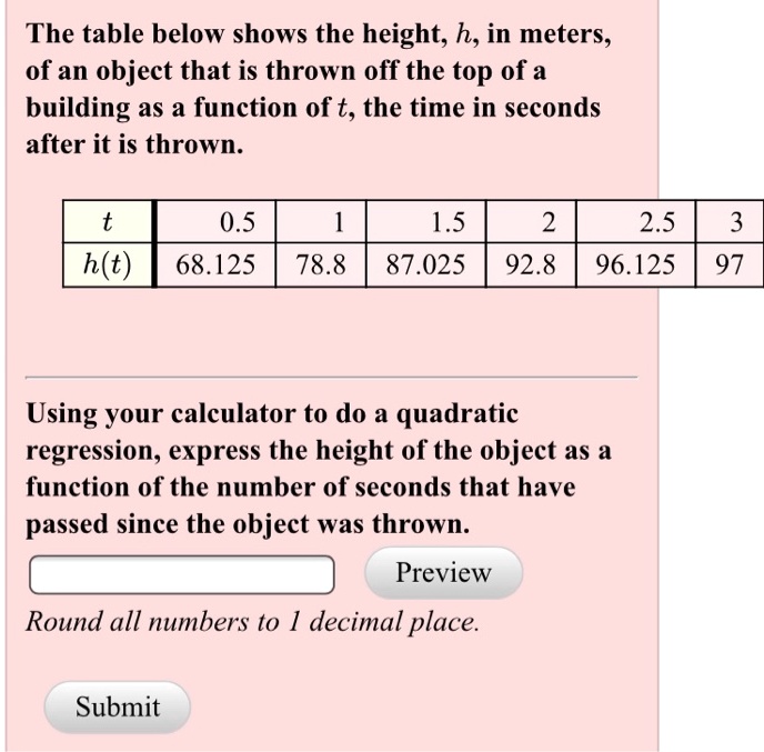 The table below shows the height, h, in meters, of an object that is thrown off the top of a building as a function of t, the time in seconds after it is thrown.

t | 0.5 | 1 | 1.5 | 2 | 2.5 | 3
h(t) | 68.125 | 78.8 | 87.025 | 92.8 | 96.125 | 97

Using your calculator to do a quadratic regression, express the height of the object as a function of the number of seconds that have passed since the object was thrown.
Preview
Round all numbers to 1 decimal place.
Submit