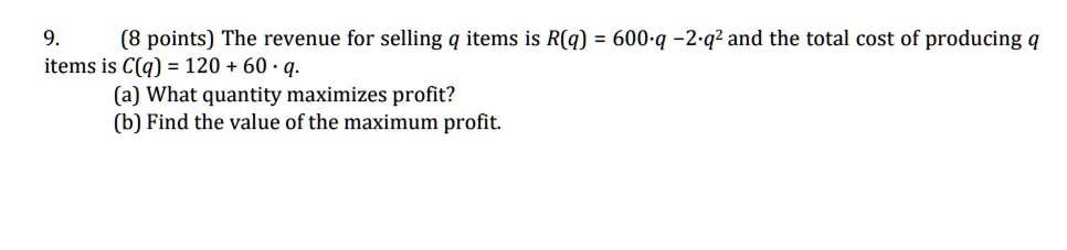 9. (8 points) The revenue for selling q items is R(q) = 600·q - 2·q² and the total cost of producing q items is C(q) = 120 + 60 · q.
(a) What quantity maximizes profit?
(b) Find the value of the maximum profit.