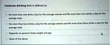 moderate drinking limit is defined as no more than one drink a day for the average woman and no more than two drinks a day for the average male no more than two drinks a day for the average  35647