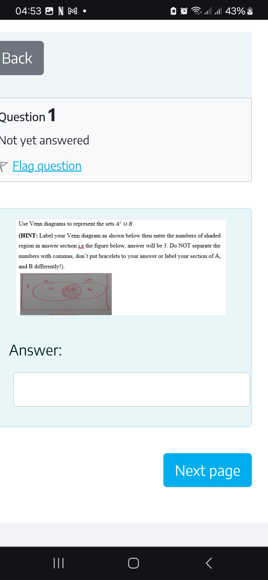 Use Venn diagrams to represent the sets A' ? B.
(HINT: Label your Venn diagram as shown below then enter the numbers of shaded region in answer section i.e the figure below, answer will be 3. Do NOT separate the numbers with commas, don't put bracelets to your answer or label your section of A, and B differently!).