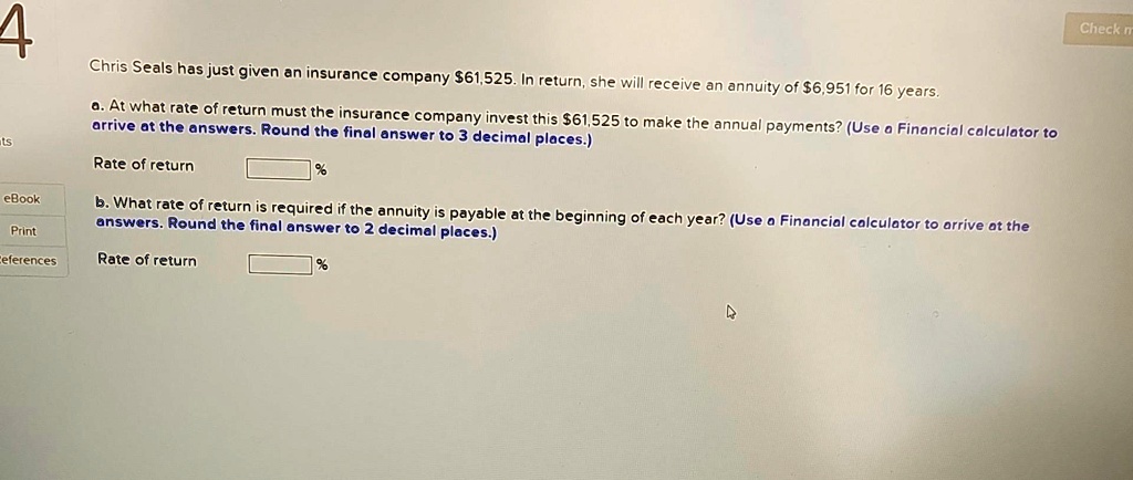 4
Chris Seals has just given an insurance company 61,525. In return, she will receive an annuity of6,951 for 16 years.
a. At what rate of return must the insurance company invest this 61,525 to make the annual payments? (Use a Financial calculator to
arrive at the answers. Round the final answer to 3 decimal places.)
Rate of return
%
b. What rate of return is required if the annuity is payable at the beginning of each year? (Use a Financial calculator to arrive at the
answers. Round the final answer to 2 decimal places.)
Rate of return
%