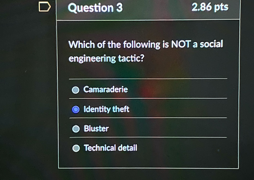Question 3
2.86 pts
Which of the following is NOT a social
engineering tactic?
Camaraderie
Identity theft
Bluster
Technical detail