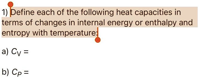 1) Define each of the following heat capacities in terms of changes in internal energy or enthalpy and entropy with temperature:

a) CV =

b) CP =