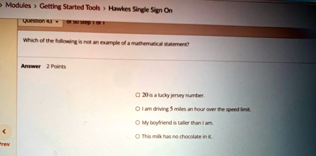 Question 43
Which of the following is not an example of a mathematical statement?
Answer 2 Points
20 is a lucky jersey number.
I am driving 5 miles an hour over the speed limit.
My boyfriend is taller than I am.
This milk has no chocolate in it.