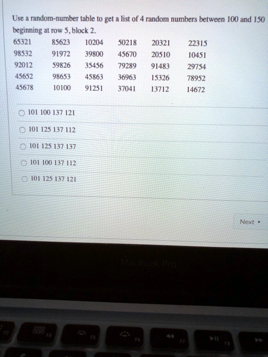 Use a random-number table to get a list of 4 random numbers between 100 and 150 beginning at row 5, block 2.
65321 85623 10204 50218 20321 22315
98532 91972 39800 45670 20510 10451
92012 59826 35456 79289 91483 29754
45652 98653 45863 36963 15326 78952
45678 10100 91251 37041 13712 14672
101 100 137 121
101 125 137 112
101 125 137 137
101 100 137 112
101 125 137 121