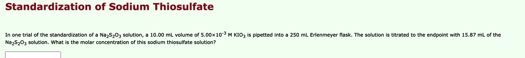 Standardization of Sodium Thiosulfate
In one trial of the standardization of a Na2S2O3 solution, a 10.00 mL volume of 5.00x10-3 M KIO3 is pipetted into a 250 mL Erlenmeyer flask. The solution is titrated to the endpoint with 15.87 mL of the
Na2S2O3 solution. What is the molar concentration of this sodium thiosulfate solution?