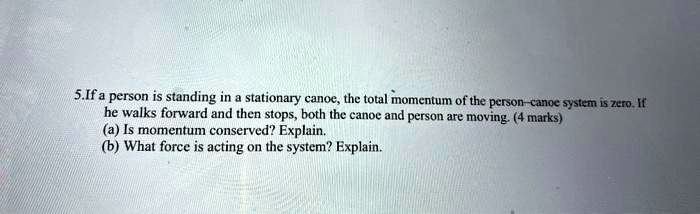 5.If a person is standing in a stationary canoe, the total momentum of the person-canoe system is zero. If he walks forward and then stops, both the canoe and person are moving. (4 marks)
(a) Is momentum conserved? Explain.
(b) What force is acting on the system? Explain.