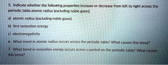 5. Indicate whether the following properties increase or decrease from left to right across the periodic table.atomic radius (excluding noble gases)
a) atomic radius (excluding noble gases)
b) first ionization energy
c) electronegativity
6. What trend in atomic radius occurs across the periodic table? What causes this trend?
7. What trend in ionization energy occurs across a period on the periodic table? What causes this trend?