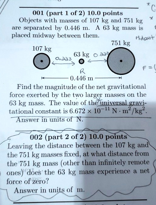 001 (part 1 of 2) 10.0 points
Objects with masses of 107 kg and 751 kg are separated by 0.446 m. A 63 kg mass is placed midway between them.
107 kg 63 kg 751 kg
0.446 m
Find the magnitude of the net gravitational force exerted by the two larger masses on the 63 kg mass. The value of the universal gravitational constant is 6.672 !! 10^-11 N !! m^2/kg^2.
Answer in units of N.
002 (part 2 of 2) 10.0 points
Leaving the distance between the 107 kg and the 751 kg masses fixed, at what distance from the 751 kg mass (other than infinitely remote ones) does the 63 kg mass experience a net force of zero?
Answer in units of m.