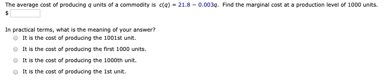 The average cost of producing q units of a commodity is c(q) = 21.8 - 0.003q. Find the marginal cost at a production level of 1000 units.
In practical terms, what is the meaning of your answer?
It is the cost of producing the 1001st unit.
It is the cost of producing the first 1000 units.
It is the cost of producing the 1000th unit.
It is the cost of producing the 1st unit.