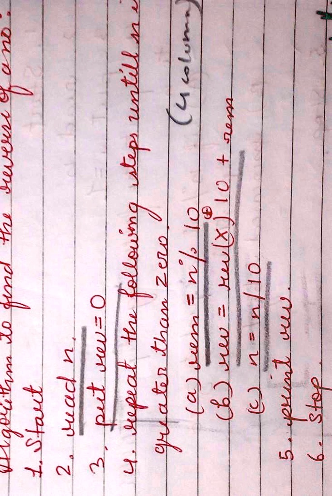 algorithm to find the sum of two
1. Start
2. read n.
3. put rev = 0
4. repeat the following steps until n is
greater than zero
(a) rem = n % 10
(b) rev = rev(x) 10 + rem
(c) n = n / 10
5. print rev.
6. Stop