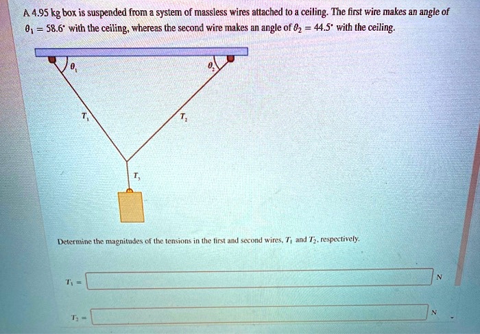 A 4.95 kg box is suspended from a system of massless wires attached to a ceiling. The first wire makes an angle of ?1 = 58.6° with the ceiling, whereas the second wire makes an angle of ?2 = 44.5° with the ceiling. Determine the magnitudes of the tensions in the first and second wires, T1 and T2, respectively. T1 = N T2 = N