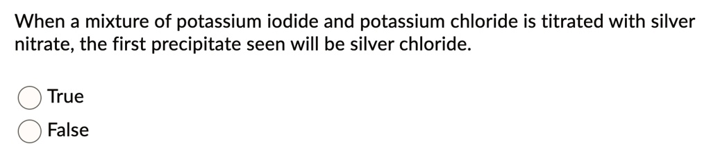 When a mixture of potassium iodide and potassium chloride is titrated with silver nitrate, the first precipitate seen will be silver chloride.
True
False