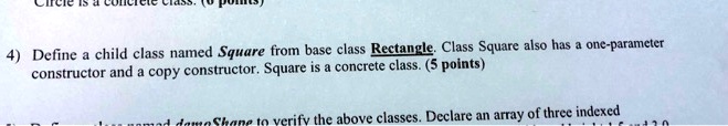 4) Define a child class named Square from base class Rectangle. Class Square also has a one-parameter constructor and a copy constructor. Square is a concrete class. (5 points)