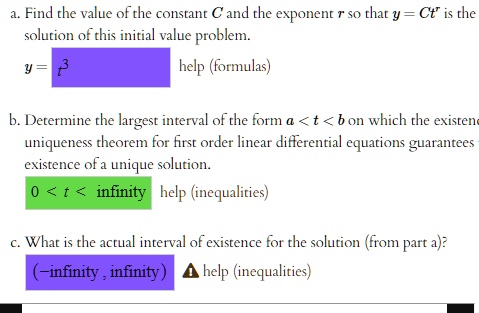 a. Find the value of the constant C and the exponent r so that y = Ct^r is the
solution of this initial value problem.
y = t^3
help (formulas)
b. Determine the largest interval of the form a < t < b on which the existence
uniqueness theorem for first order linear differential equations guarantees
existence of a unique solution.
0 < t < ∞ help (inequalities)
c. What is the actual interval of existence for the solution (from part a)?
(-∞, ∞) help (inequalities)
