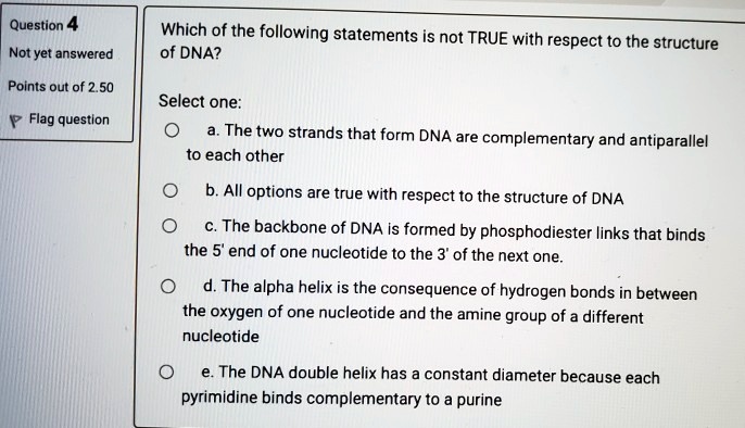 Which of the following statements is not TRUE with respect to the structure of DNA?

Select one:
a. The two strands that form DNA are complementary and antiparallel to each other
b. All options are true with respect to the structure of DNA
c. The backbone of DNA is formed by phosphodiester links that binds the 5' end of one nucleotide to the 3' of the next one.
d. The alpha helix is the consequence of hydrogen bonds in between the oxygen of one nucleotide and the amine group of a different nucleotide
e. The DNA double helix has a constant diameter because each pyrimidine binds complementary to a purine