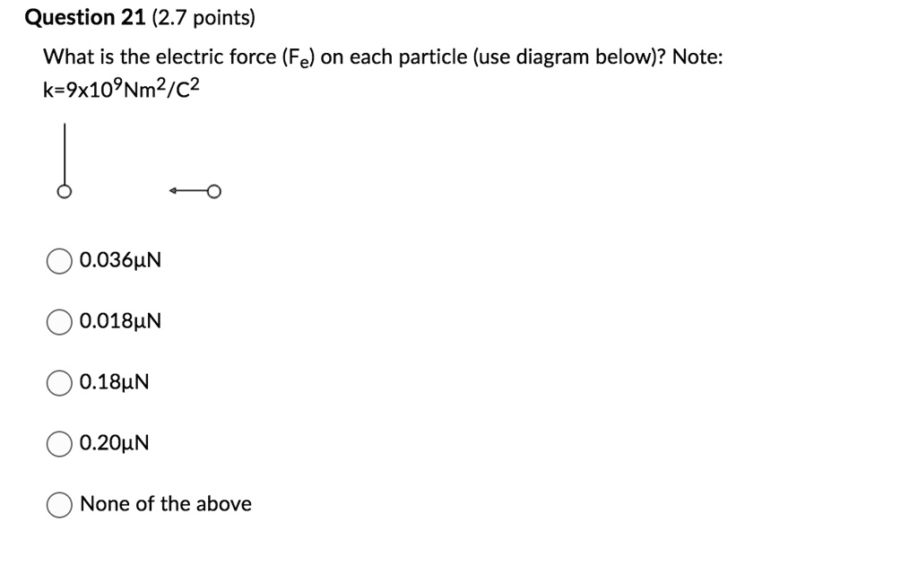 Question 21 (2.7 points) What is the electric force (Fe) on each particle (use diagram below)? Note: k=9 × 10^9 Nm^2/C^2  0.036?N 0.018?N 0.18?N 0.20?N None of the above