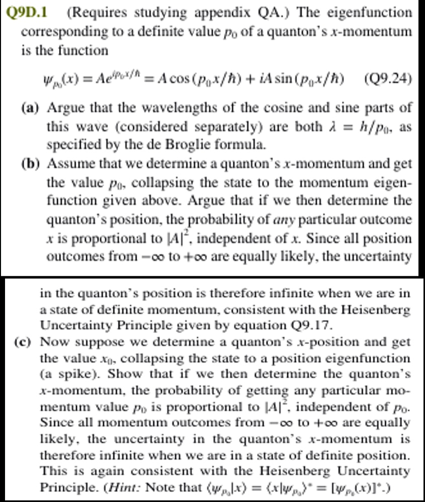 Q9D.1 (Requires studying appendix QA.) The eigenfunction corresponding to a definite value p0 of a quanton's x-momentum is the function
Ψp0(x) = Ae^ip0x/ħ = A cos(p0x/ħ) + iA sin(p0x/ħ) (Q9.24)
(a) Argue that the wavelengths of the cosine and sine parts of this wave (considered separately) are both λ = h/p0, as specified by the de Broglie formula.
(b) Assume that we determine a quanton's x-momentum and get the value p0, collapsing the state to the momentum eigen-function given above. Argue that if we then determine the quanton's position, the probability of any particular outcome x is proportional to |A|^2, independent of x. Since all position outcomes from -∞ to +∞ are equally likely, the uncertainty in the quanton's position is therefore infinite when we are in a state of definite momentum, consistent with the Heisenberg Uncertainty Principle given by equation Q9.17.
(c) Now suppose we determine a quanton's x-position and get the value x0, collapsing the state to a position eigenfunction (a spike). Show that if we then determine the quanton's x-momentum, the probability of getting any particular mo-mentum value p0 is proportional to |A|^2, independent of p0. Since all momentum outcomes from -∞ to +∞ are equally likely, the uncertainty in the quanton's x-momentum is therefore infinite when we are in a state of definite position. This is again consistent with the Heisenberg Uncertainty Principle. (Hint: Note that (, x) = (x ) = [(x )]^*).