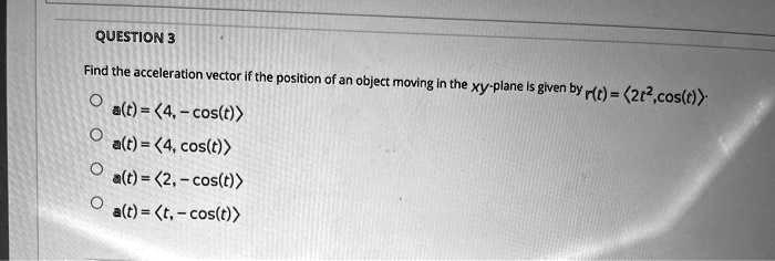 Find the acceleration vector if the position of an object moving in the xy-plane is given by r(t) = <2t^2, cos(t)>.
a(t) = <4, -cos(t)>
a(t) = <4, cos(t)>
a(t) = <2, -cos(t)>
a(t) = <t, -cos(t)>